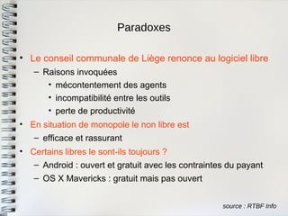 Paradoxes 
source : RTBF Info 
•Le conseil communale de Liège renonce au logiciel libre 
–Raisons invoquées 
•mécontentement des agents 
•incompatibilité entre les outils 
•perte de productivité 
•En situation de monopole le non libre est 
–efficace et rassurant 
•Certains libres le sont-ils toujours ? 
–Android : ouvert et gratuit avec les contraintes du payant 
–OS X Mavericks : gratuit mais pas ouvert  