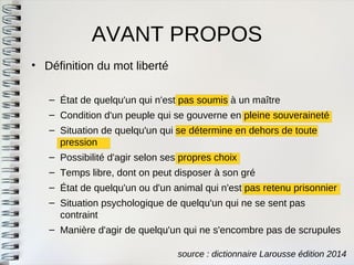 AVANT PROPOS 
•Définition du mot liberté 
–État de quelqu'un qui n'est pas soumis à un maître 
–Condition d'un peuple qui se gouverne en pleine souveraineté 
–Situation de quelqu'un qui se détermine en dehors de toutepression 
–Possibilité d'agir selon ses propres choix 
–Temps libre, dont on peut disposer à son gré 
–État de quelqu'un ou d'un animal qui n'est pas retenu prisonnier 
–Situation psychologique de quelqu'un qui ne se sent pascontraint 
–Manière d'agir de quelqu'un qui ne s'encombre pas de scrupules 
source : dictionnaire Larousse édition 2014  