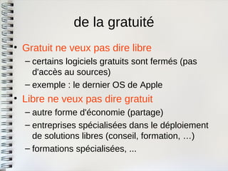 de la gratuité 
•Gratuit ne veux pas dire libre 
–certains logiciels gratuits sont fermés (pasd'accès au sources) 
–exemple : le dernier OS de Apple 
•Libre ne veux pas dire gratuit 
–autre forme d'économie (partage) 
–entreprises spécialisées dans le déploiementde solutions libres (conseil, formation, …) 
–formations spécialisées, ...  