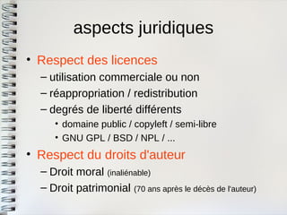aspects juridiques 
•Respect des licences 
–utilisation commerciale ou non 
–réappropriation / redistribution 
–degrés de liberté différents 
•domaine public / copyleft / semi-libre 
•GNU GPL / BSD / NPL / ... 
•Respect du droits d'auteur 
–Droit moral (inaliénable) 
–Droit patrimonial (70 ans après le décès de l'auteur)  