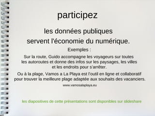 participez 
les données publiques 
servent l'économie du numérique. 
Exemples : 
Sur la route, Guido accompagne les voyageurs sur toutes les autoroutes et donne des infos sur les paysages, les villes et les endroits pour s’arrêter. 
Ou à la plage, Vamos a La Playa est l’outil en ligne et collaboratif pour trouver la meilleure plage adaptée aux souhaits des vacanciers. 
www.vamosalaplaya.eu 
les diapositives de cette présentations sont disponibles sur slideshare  