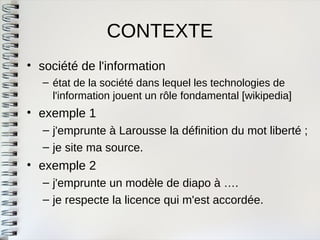 CONTEXTE 
•société de l'information 
–état de la société dans lequel les technologies del'information jouent un rôle fondamental [wikipedia] 
•exemple 1 
–j'emprunte à Larousse la définition du mot liberté ; 
–je site ma source. 
•exemple 2 
–j'emprunte un modèle de diapo à …. 
–je respecte la licence qui m'est accordée.  