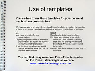 Use of templates 
You are free to use these templates for your personaland business presentations. 
Do 
Use these templates for yourpresentations 
Display your presentation on a web siteprovided that it is not for the purposeof downloading the template. 
If you like these templates, we wouldalways appreciate a link back to ourwebsite. Many thanks. 
Don’t 
Resell or distribute these templates 
Put these templates on a website fordownload. This includes uploadingthem onto file sharing networks likeSlideshare, Myspace, Facebook, bittorrent etc 
Pass off any of our created content as yourown work 
We have put a lot of work into developing all these templates and retain the copyrightin them. You can use them freely providing that you do not redistribute or sell them. 
You can find many more free PowerPoint templateson the Presentation Magazine website 
www.presentationmagazine.com  