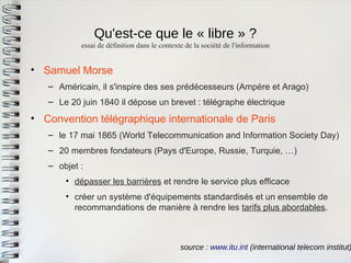 Qu'est-ce que le « libre » ? 
essai de définition dans le contexte de la société de l'information 
source : www.itu.int (international telecom institut) 
•Samuel Morse 
–Américain, il s'inspire des ses prédécesseurs (Ampère et Arago) 
–Le 20 juin 1840 il dépose un brevet : télégraphe électrique 
•Convention télégraphique internationale de Paris 
–le 17 mai 1865 (World Telecommunication and Information Society Day) 
–20 membres fondateurs (Pays d'Europe, Russie, Turquie, …) 
–objet : 
•dépasser les barrières et rendre le service plus efficace 
•créer un système d'équipements standardisés et un ensemble derecommandations de manière à rendre les tarifs plus abordables.  