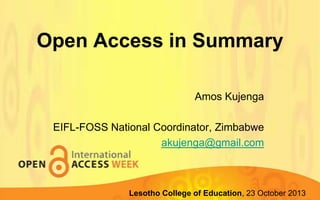 Open Access in Summary
Amos Kujenga
EIFL-FOSS National Coordinator, Zimbabwe
akujenga@gmail.com

Lupane State of Education, 23 October 2013
Lesotho CollegeUniversity, 22-23 October 2013

 