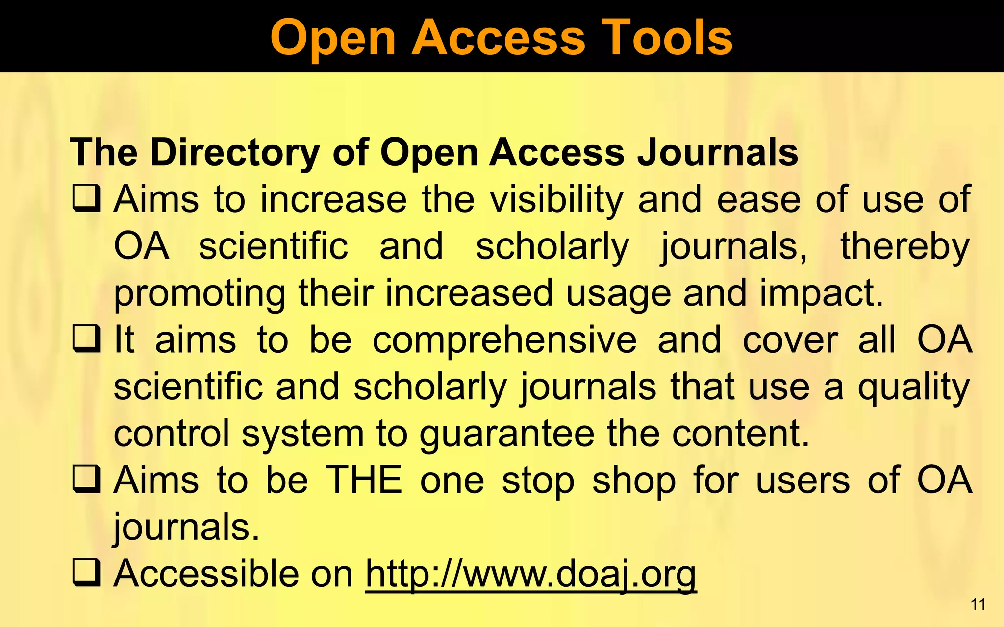Open Access Tools
The Directory of Open Access Journals
 Aims to increase the visibility and ease of use of
OA scientific and scholarly journals, thereby
promoting their increased usage and impact.
 It aims to be comprehensive and cover all OA
scientific and scholarly journals that use a quality
control system to guarantee the content.
 Aims to be THE one stop shop for users of OA
journals.
 Accessible on http://www.doaj.org
11

 