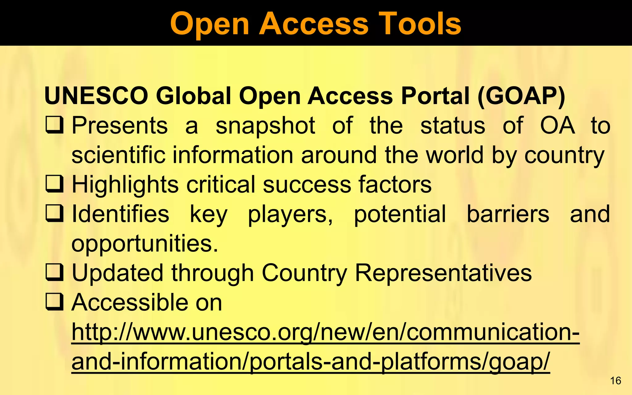 Open Access Tools
UNESCO Global Open Access Portal (GOAP)
 Presents a snapshot of the status of OA to
scientific information around the world by country
 Highlights critical success factors
 Identifies key players, potential barriers and
opportunities.
 Updated through Country Representatives
 Accessible on
http://www.unesco.org/new/en/communicationand-information/portals-and-platforms/goap/
16

 