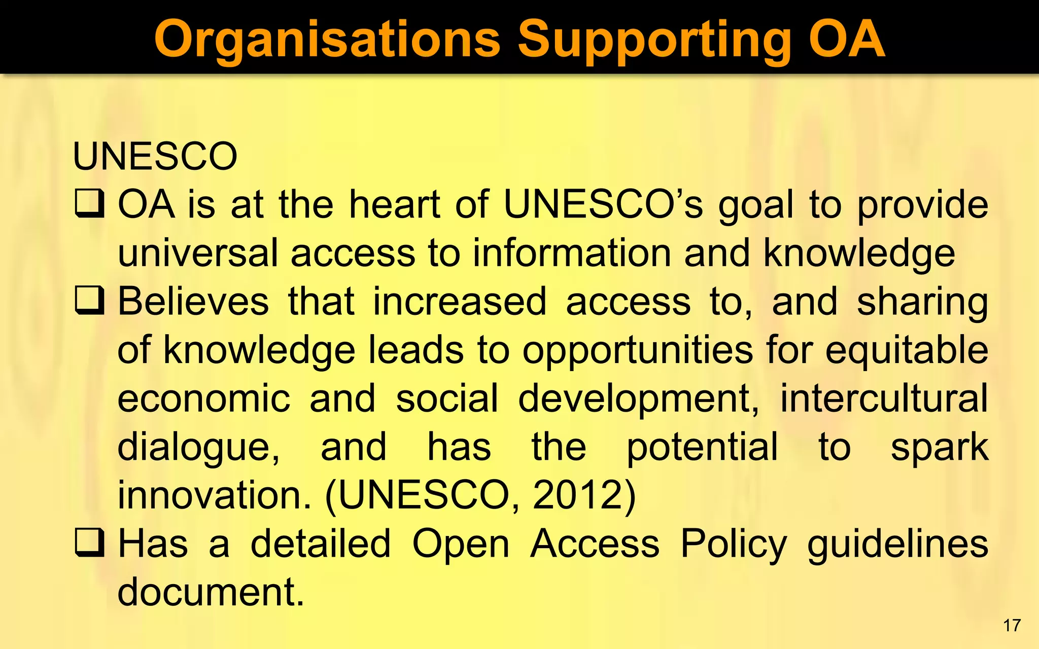 Organisations Supporting OA
UNESCO
 OA is at the heart of UNESCO’s goal to provide
universal access to information and knowledge
 Believes that increased access to, and sharing
of knowledge leads to opportunities for equitable
economic and social development, intercultural
dialogue, and has the potential to spark
innovation. (UNESCO, 2012)
 Has a detailed Open Access Policy guidelines
document.
17

 