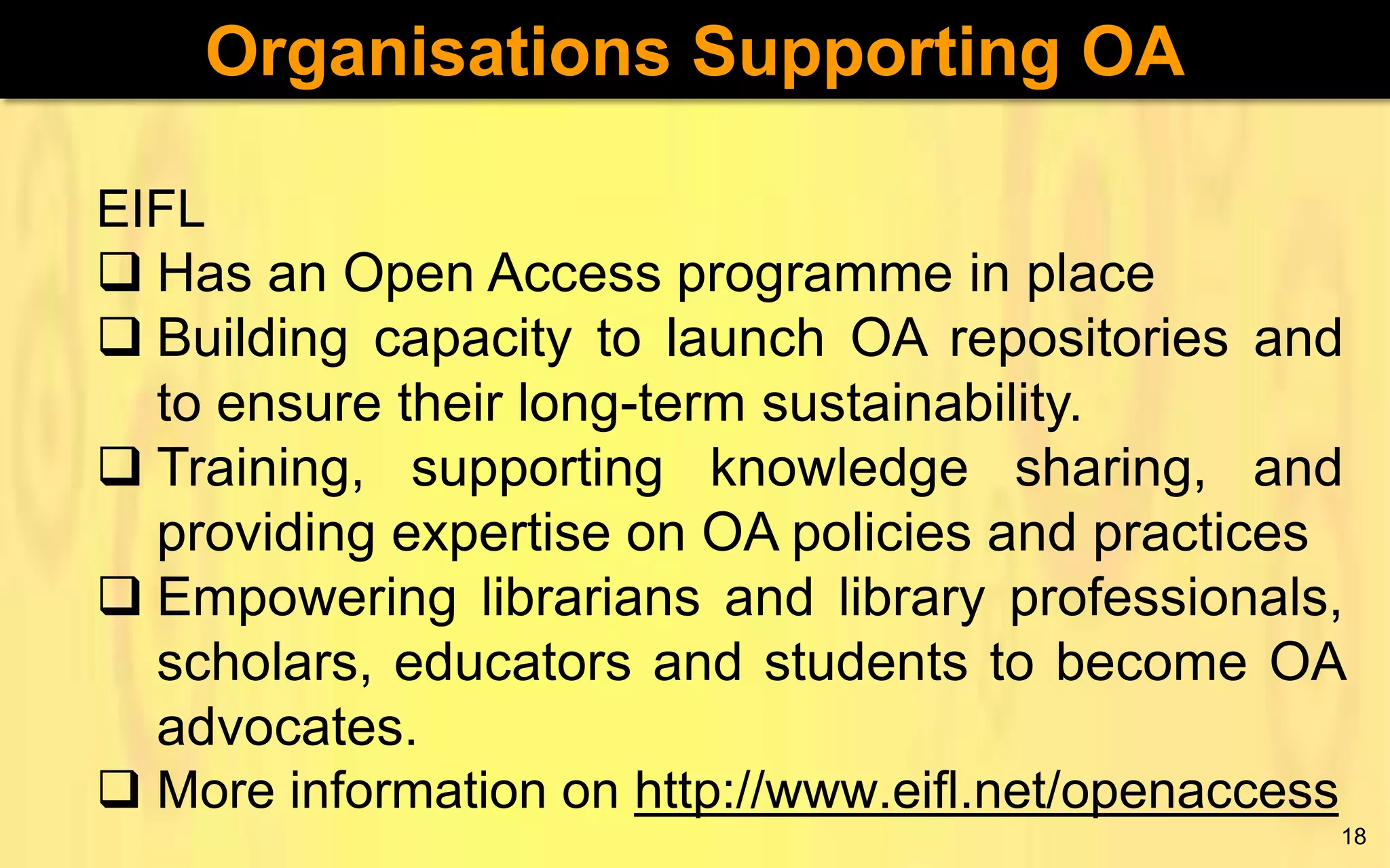 Organisations Supporting OA
EIFL
 Has an Open Access programme in place
 Building capacity to launch OA repositories and
to ensure their long-term sustainability.
 Training, supporting knowledge sharing, and
providing expertise on OA policies and practices
 Empowering librarians and library professionals,
scholars, educators and students to become OA
advocates.
 More information on http://www.eifl.net/openaccess
18

 
