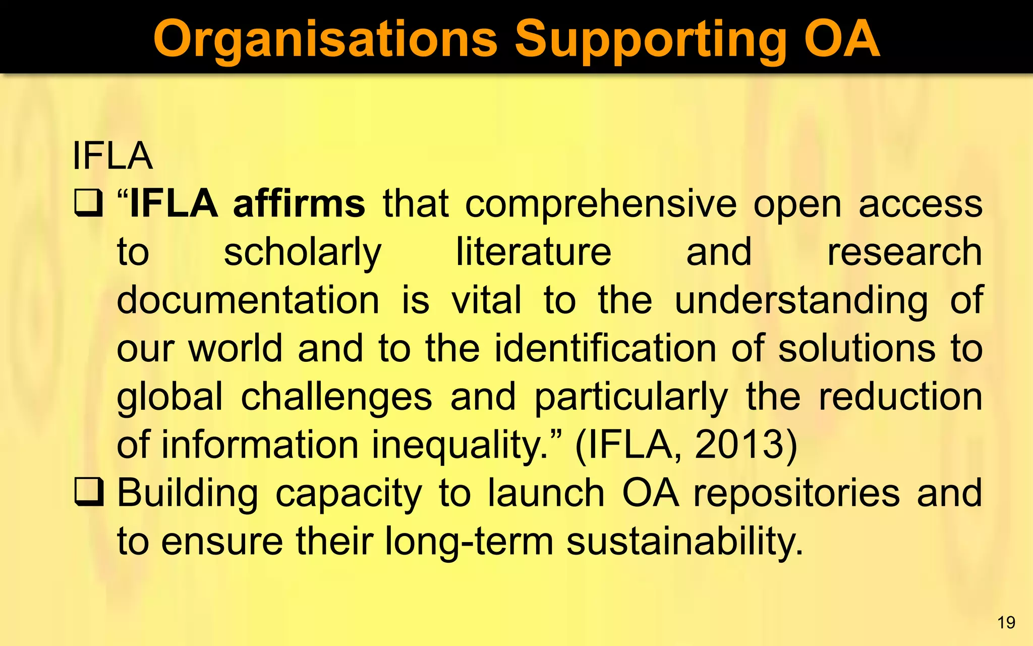Organisations Supporting OA
IFLA
 “IFLA affirms that comprehensive open access
to
scholarly
literature
and
research
documentation is vital to the understanding of
our world and to the identification of solutions to
global challenges and particularly the reduction
of information inequality.” (IFLA, 2013)
 Building capacity to launch OA repositories and
to ensure their long-term sustainability.
19

 