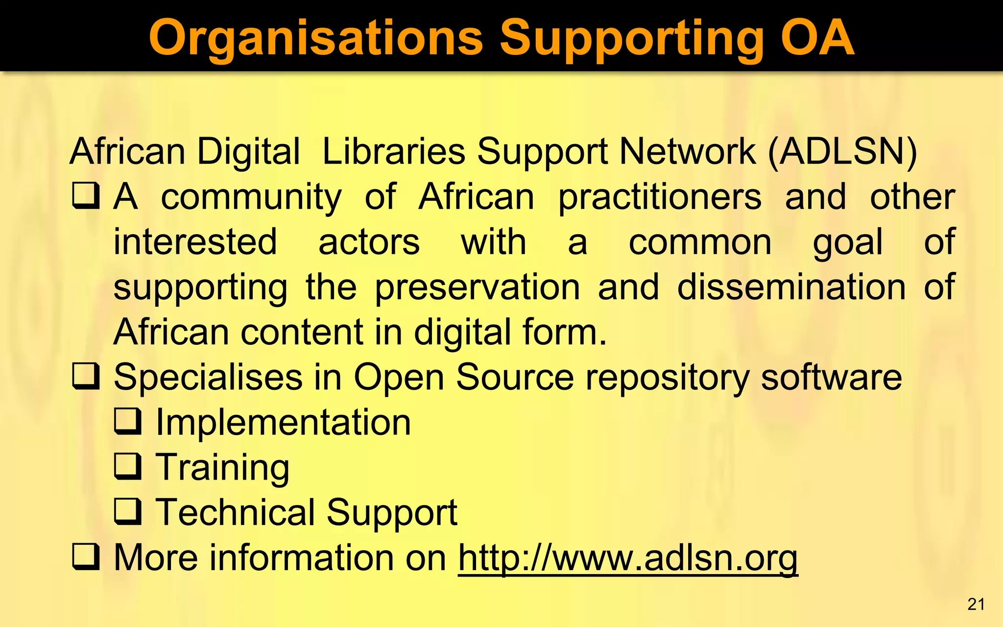 Organisations Supporting OA
African Digital Libraries Support Network (ADLSN)
 A community of African practitioners and other
interested actors with a common goal of
supporting the preservation and dissemination of
African content in digital form.
 Specialises in Open Source repository software
 Implementation
 Training
 Technical Support
 More information on http://www.adlsn.org
21

 