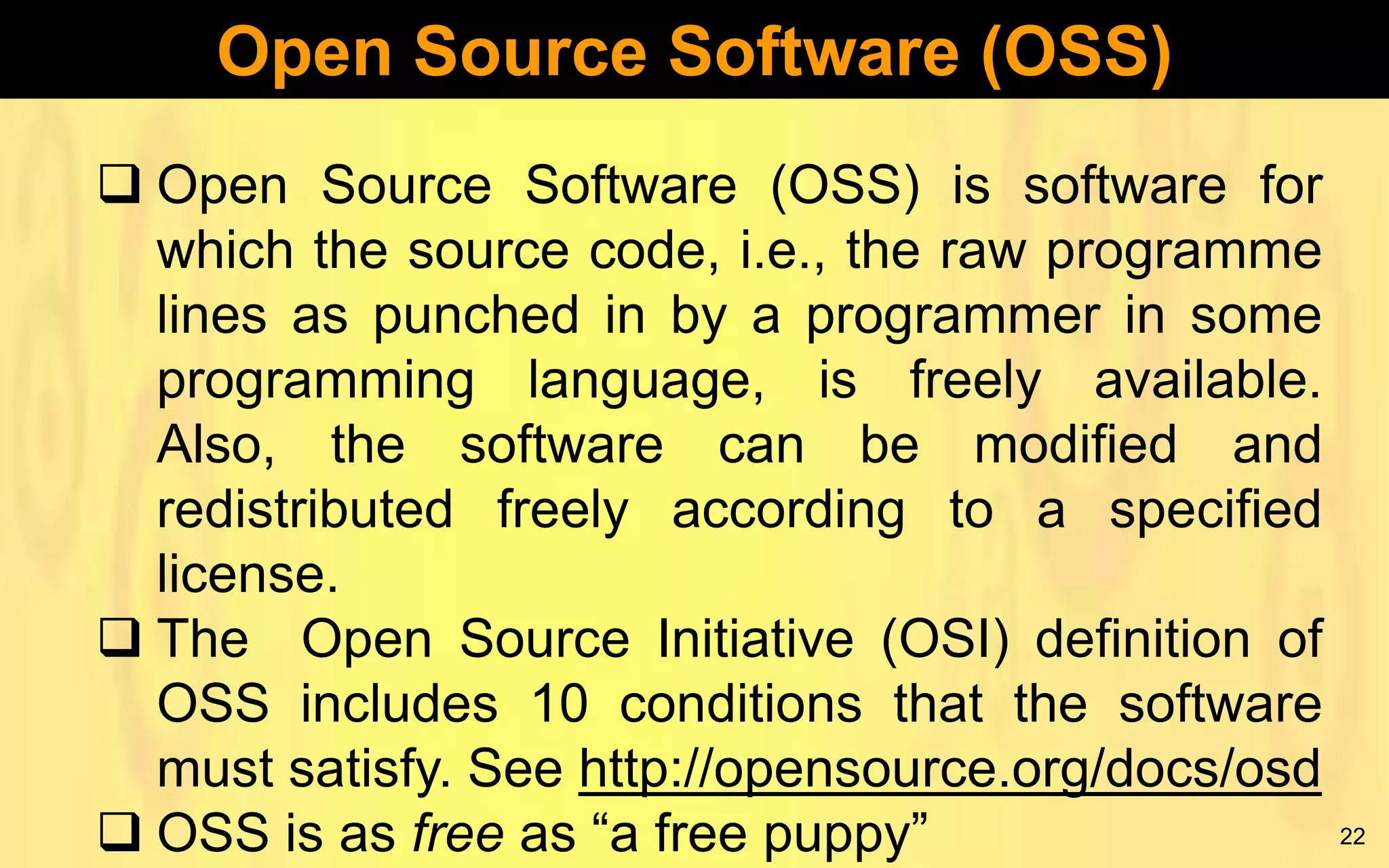 Open Source Software (OSS)
 Open Source Software (OSS) is software for
which the source code, i.e., the raw programme
lines as punched in by a programmer in some
programming language, is freely available.
Also, the software can be modified and
redistributed freely according to a specified
license.
 The Open Source Initiative (OSI) definition of
OSS includes 10 conditions that the software
must satisfy. See http://opensource.org/docs/osd
 OSS is as free as “a free puppy”

22

 