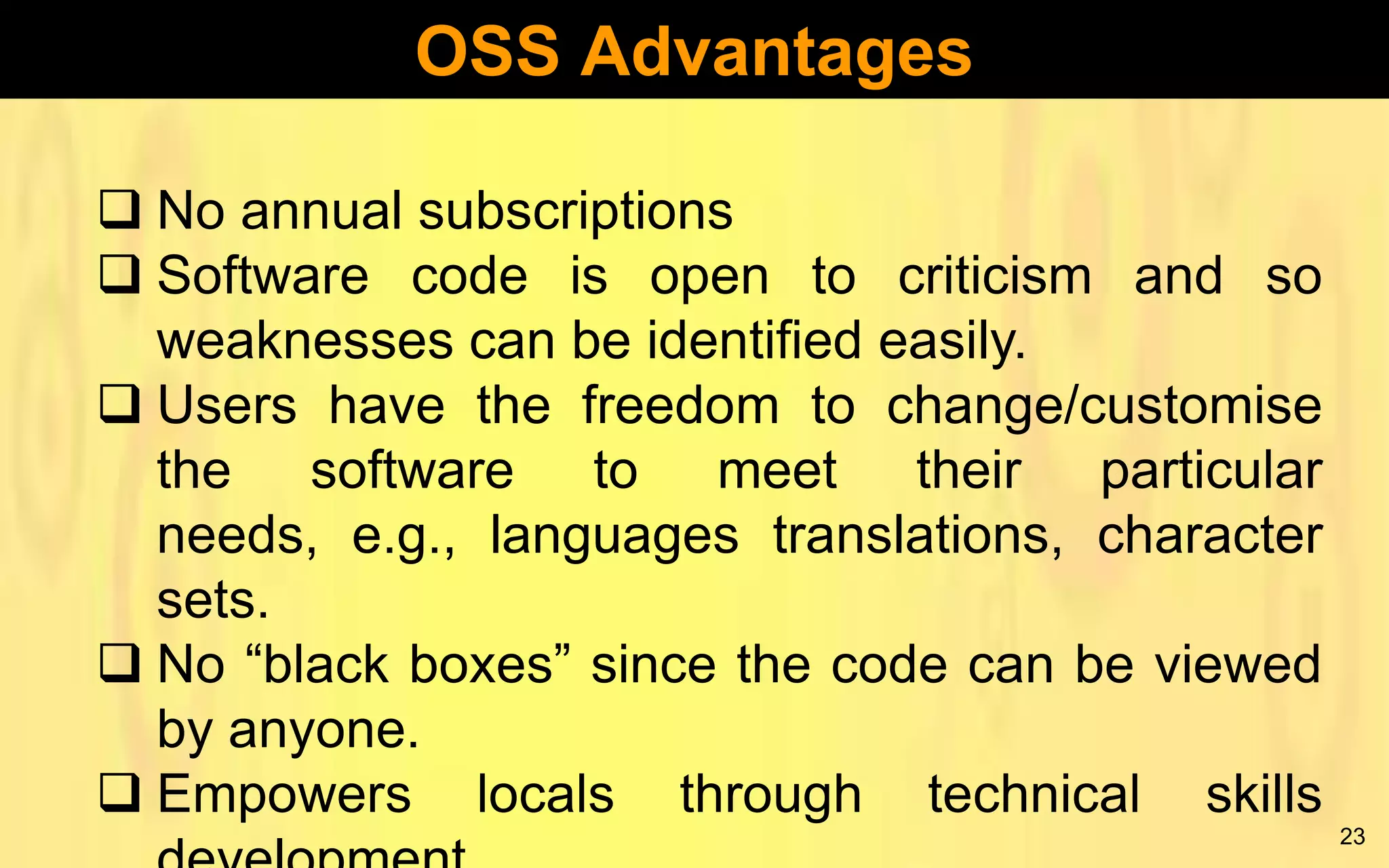 OSS Advantages
 No annual subscriptions
 Software code is open to criticism and so
weaknesses can be identified easily.
 Users have the freedom to change/customise
the software to meet their particular
needs, e.g., languages translations, character
sets.
 No “black boxes” since the code can be viewed
by anyone.
 Empowers locals through technical skills
23

 
