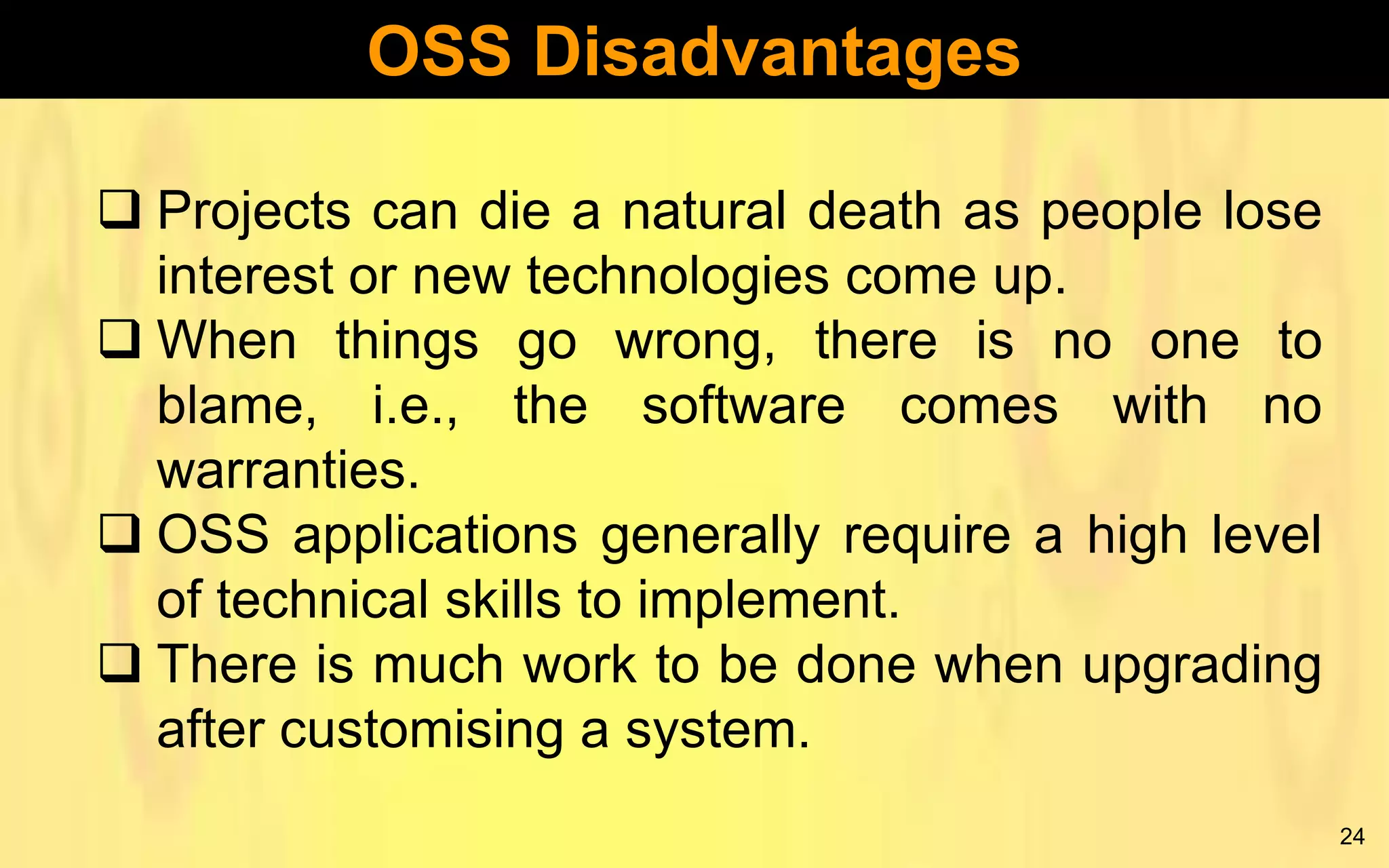 OSS Disadvantages
 Projects can die a natural death as people lose
interest or new technologies come up.
 When things go wrong, there is no one to
blame, i.e., the software comes with no
warranties.
 OSS applications generally require a high level
of technical skills to implement.
 There is much work to be done when upgrading
after customising a system.
24

 