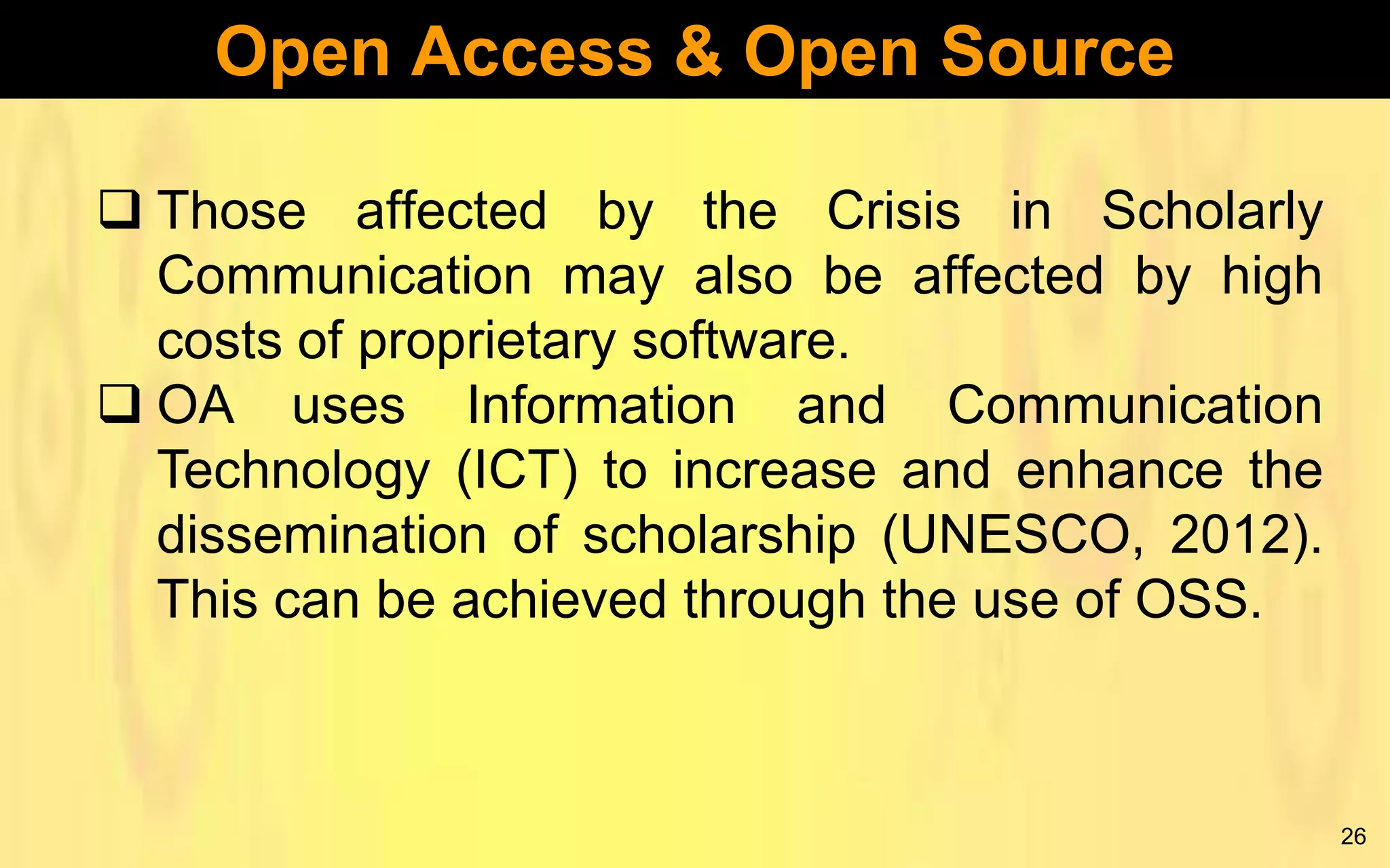 Open Access & Open Source
 Those affected by the Crisis in Scholarly
Communication may also be affected by high
costs of proprietary software.
 OA uses Information and Communication
Technology (ICT) to increase and enhance the
dissemination of scholarship (UNESCO, 2012).
This can be achieved through the use of OSS.

26

 