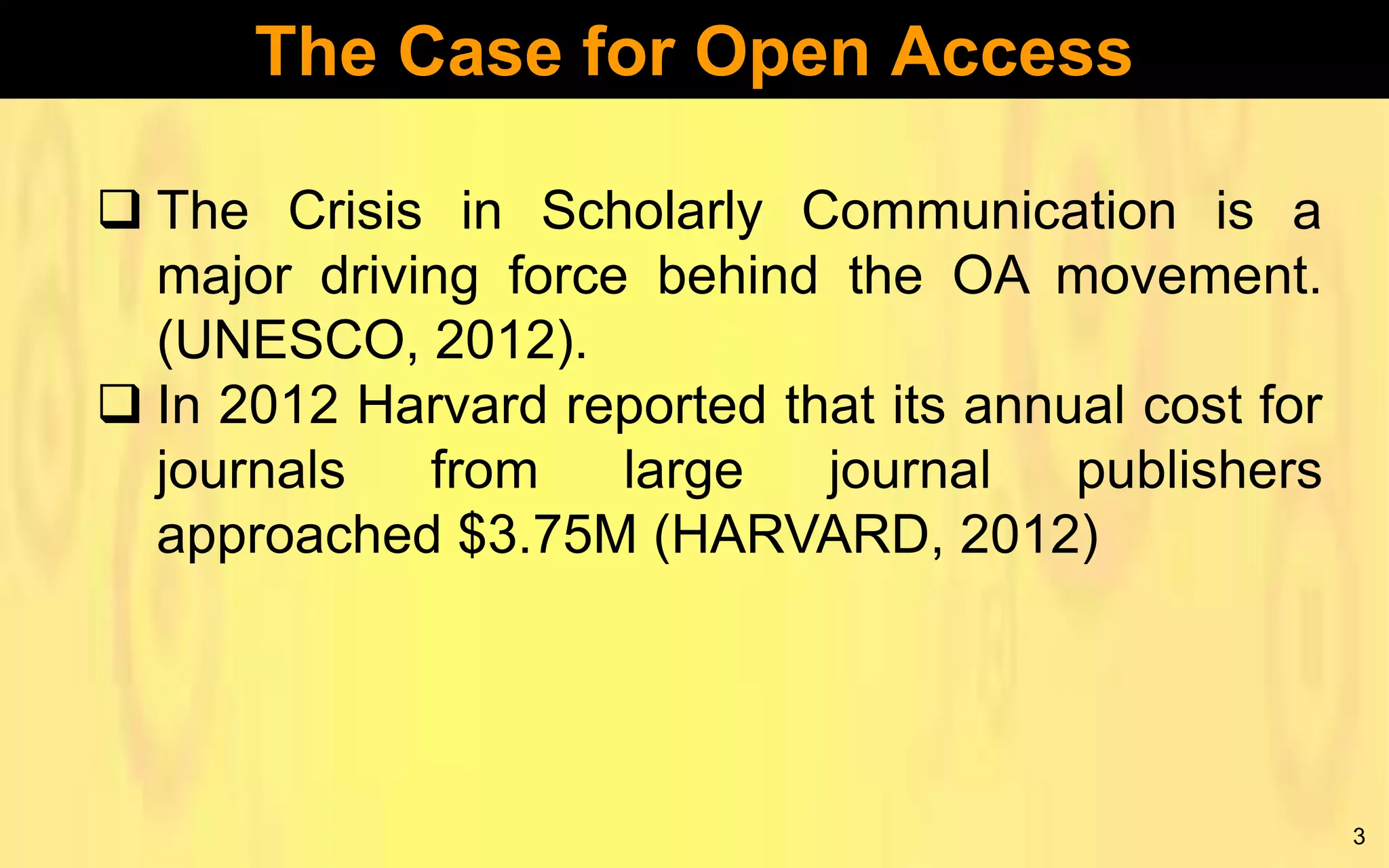 The Case for Open Access
 The Crisis in Scholarly Communication is a
major driving force behind the OA movement.
(UNESCO, 2012).
 In 2012 Harvard reported that its annual cost for
journals
from
large
journal
publishers
approached $3.75M (HARVARD, 2012)

3

 