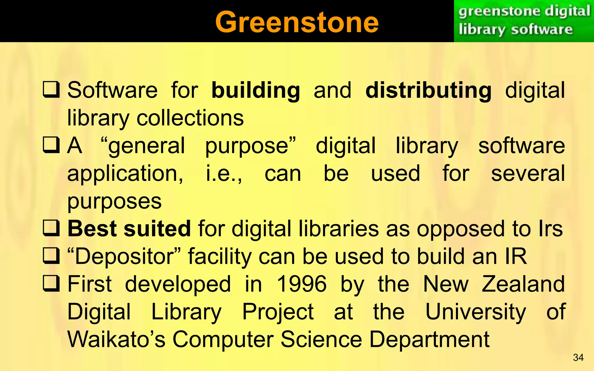 Greenstone
 Software for building and distributing digital
library collections
 A “general purpose” digital library software
application, i.e., can be used for several
purposes
 Best suited for digital libraries as opposed to Irs
 “Depositor” facility can be used to build an IR
 First developed in 1996 by the New Zealand
Digital Library Project at the University of
Waikato’s Computer Science Department
34

 