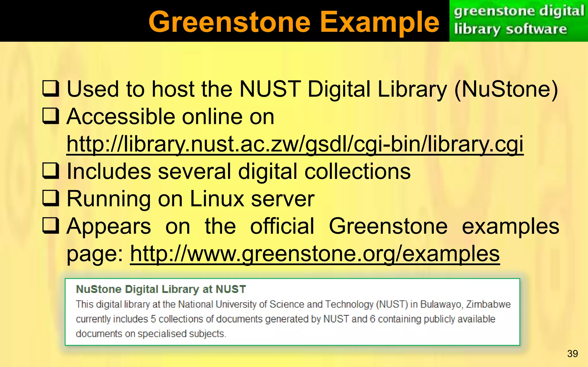 Greenstone Example
 Used to host the NUST Digital Library (NuStone)
 Accessible online on
http://library.nust.ac.zw/gsdl/cgi-bin/library.cgi
 Includes several digital collections
 Running on Linux server
 Appears on the official Greenstone examples
page: http://www.greenstone.org/examples

39

 