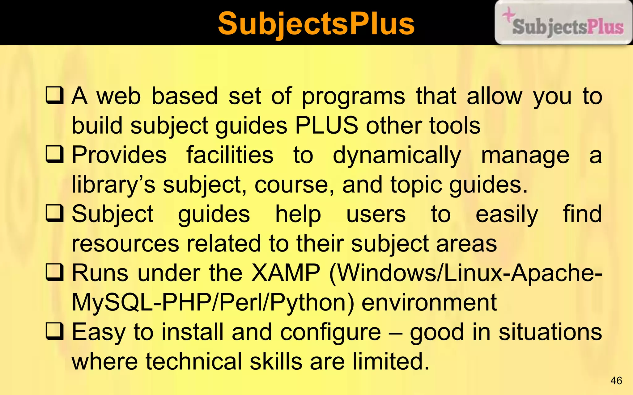 SubjectsPlus
 A web based set of programs that allow you to
build subject guides PLUS other tools
 Provides facilities to dynamically manage a
library’s subject, course, and topic guides.
 Subject guides help users to easily find
resources related to their subject areas
 Runs under the XAMP (Windows/Linux-ApacheMySQL-PHP/Perl/Python) environment
 Easy to install and configure – good in situations
where technical skills are limited.
46

 