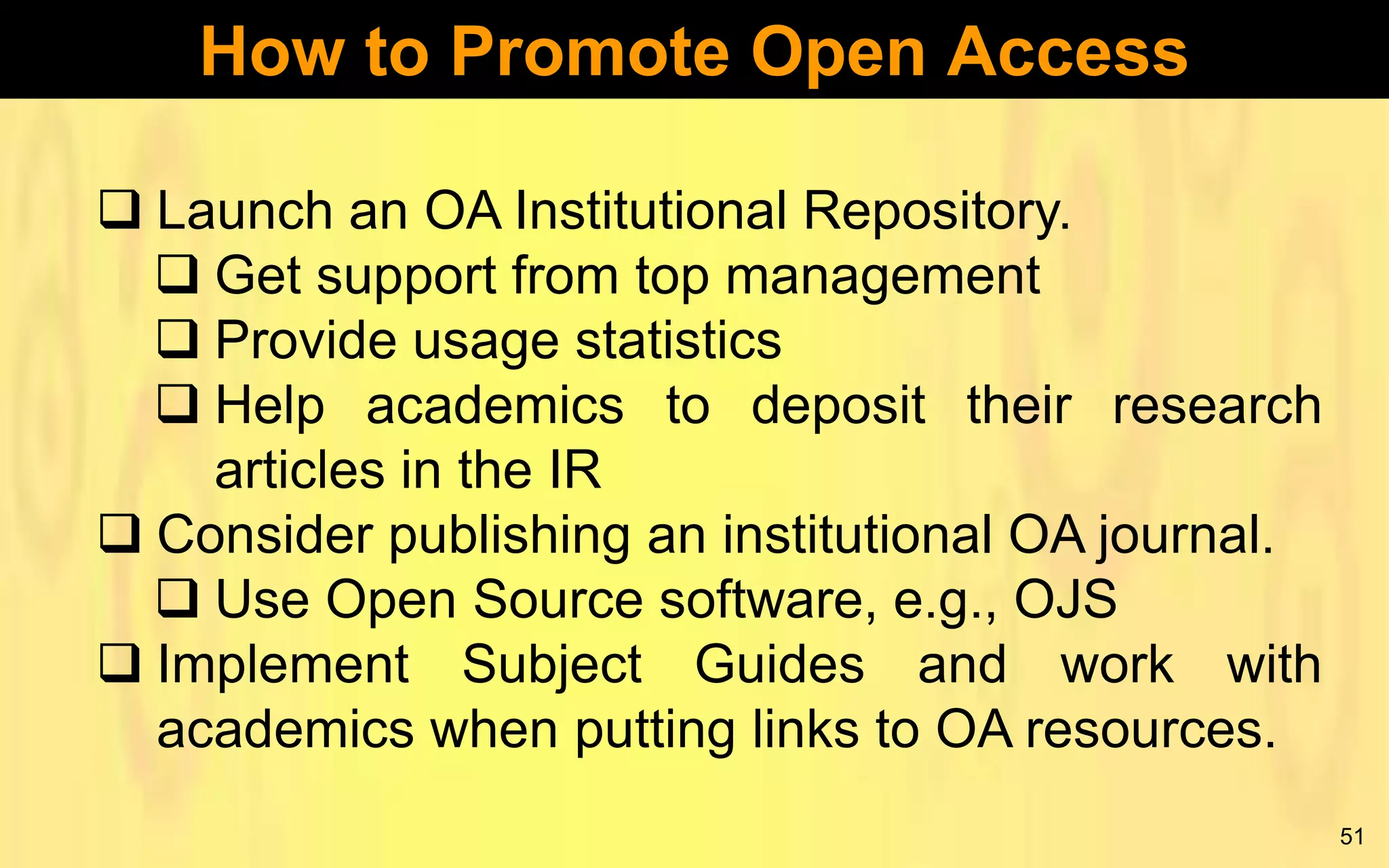 How to Promote Open Access
 Launch an OA Institutional Repository.
 Get support from top management
 Provide usage statistics
 Help academics to deposit their research
articles in the IR
 Consider publishing an institutional OA journal.
 Use Open Source software, e.g., OJS
 Implement Subject Guides and work with
academics when putting links to OA resources.
51

 
