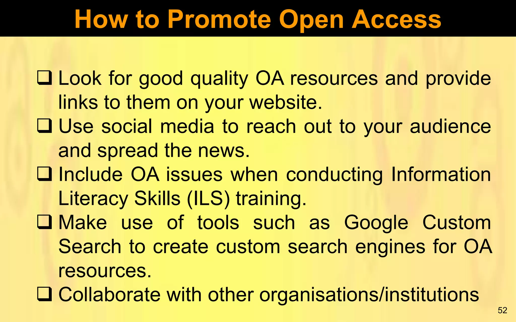 How to Promote Open Access
 Look for good quality OA resources and provide
links to them on your website.
 Use social media to reach out to your audience
and spread the news.
 Include OA issues when conducting Information
Literacy Skills (ILS) training.
 Make use of tools such as Google Custom
Search to create custom search engines for OA
resources.
 Collaborate with other organisations/institutions
52

 