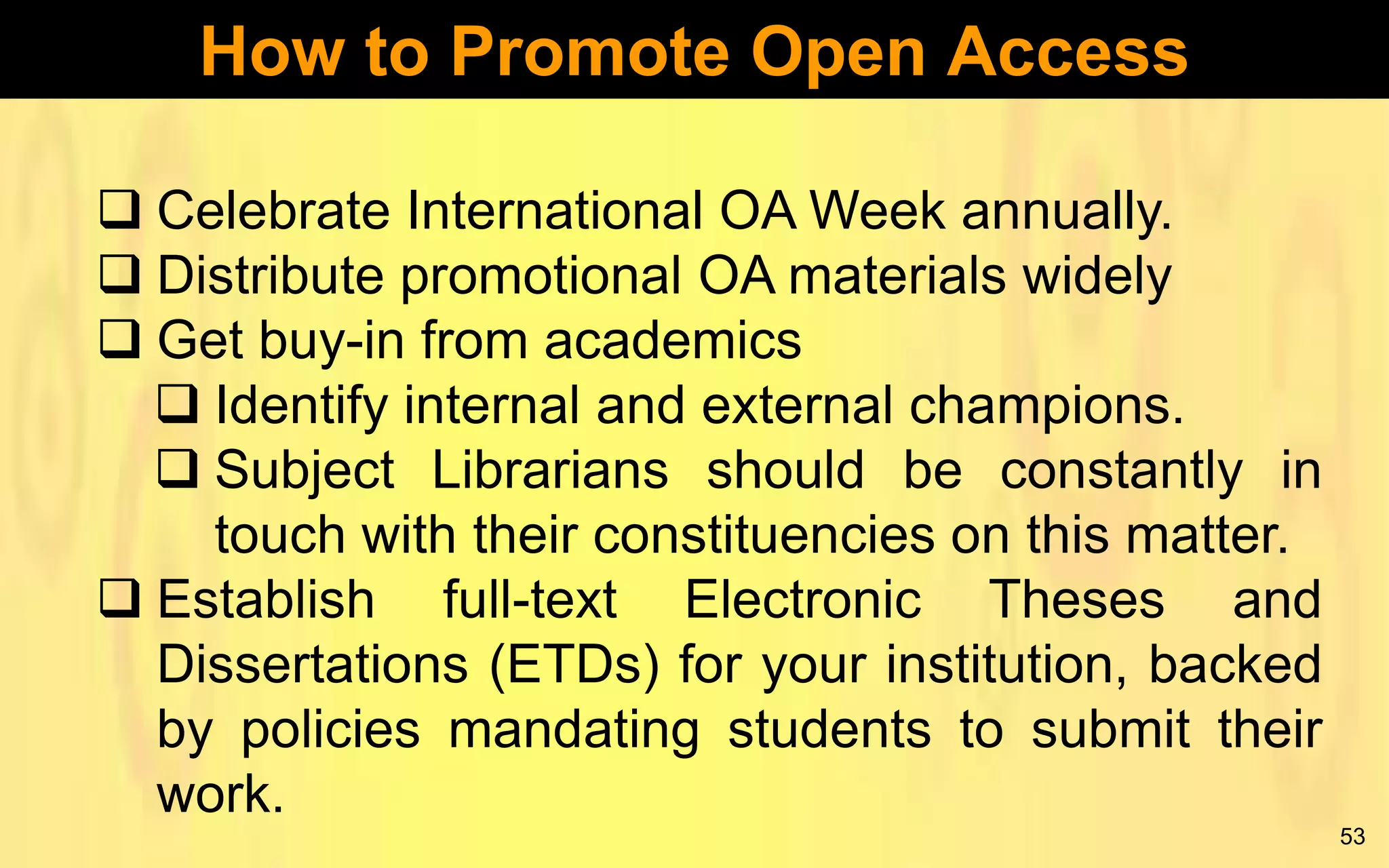 How to Promote Open Access
 Celebrate International OA Week annually.
 Distribute promotional OA materials widely
 Get buy-in from academics
 Identify internal and external champions.
 Subject Librarians should be constantly in
touch with their constituencies on this matter.
 Establish full-text Electronic Theses and
Dissertations (ETDs) for your institution, backed
by policies mandating students to submit their
work.
53

 