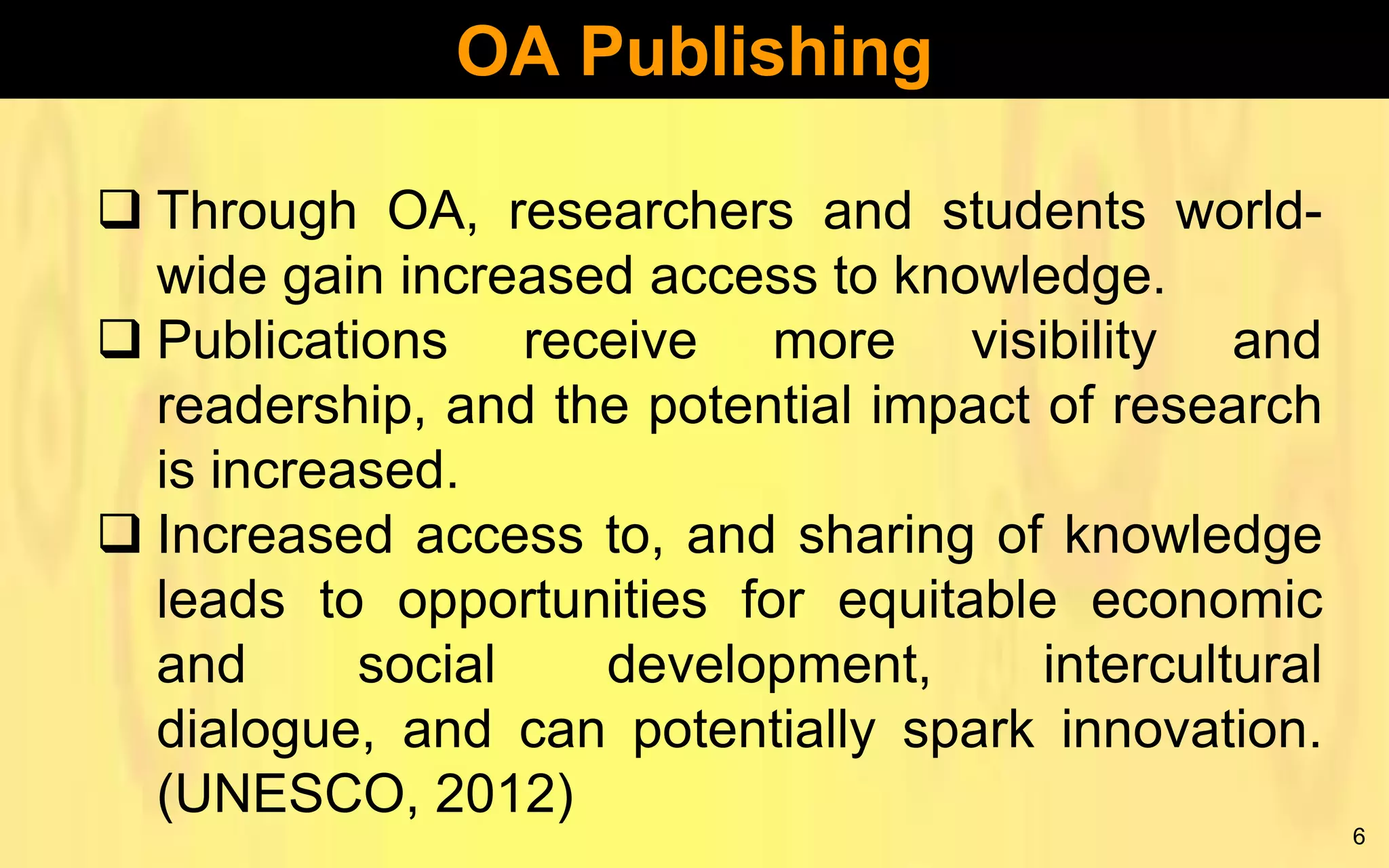 OA Publishing
 Through OA, researchers and students worldwide gain increased access to knowledge.
 Publications receive more visibility and
readership, and the potential impact of research
is increased.
 Increased access to, and sharing of knowledge
leads to opportunities for equitable economic
and
social
development,
intercultural
dialogue, and can potentially spark innovation.
(UNESCO, 2012)
6

 