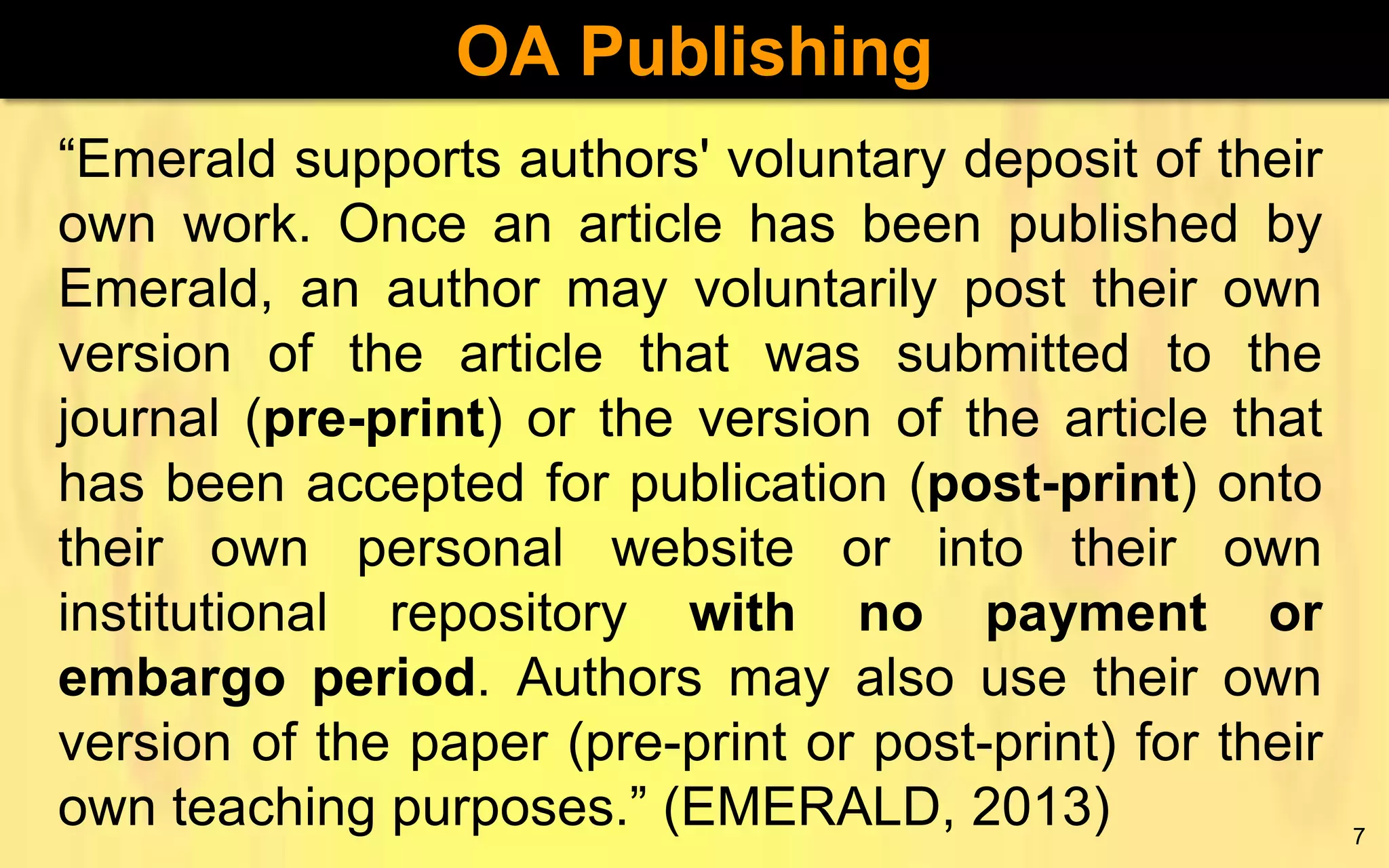OA Publishing
“Emerald supports authors' voluntary deposit of their
own work. Once an article has been published by
Emerald, an author may voluntarily post their own
version of the article that was submitted to the
journal (pre-print) or the version of the article that
has been accepted for publication (post-print) onto
their own personal website or into their own
institutional repository with no payment or
embargo period. Authors may also use their own
version of the paper (pre-print or post-print) for their
own teaching purposes.” (EMERALD, 2013)

7

 