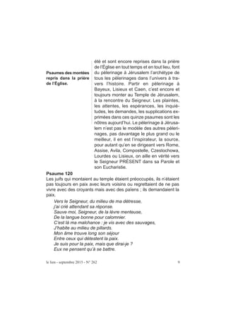 été et sont encore reprises dans la prière
de l’Église en tout temps et en tout lieu, font
du pèlerinage à Jérusalem l’archétype de
tous les pèlerinages dans l’univers à tra-
vers l’histoire. Partir en pèlerinage à
Bayeux, Lisieux et Caen, c’est encore et
toujours monter au Temple de Jérusalem,
à la rencontre du Seigneur. Les plaintes,
les attentes, les espérances, les inquié-
tudes, les demandes, les supplications ex-
primées dans ces quinze psaumes sont les
nôtres aujourd’hui. Le pèlerinage à Jérusa-
lem n’est pas le modèle des autres pèleri-
nages, pas davantage le plus grand ou le
meilleur, il en est l’inspirateur, la source,
pour autant qu’en se dirigeant vers Rome,
Assise, Avila, Compostelle, Czestochowa,
Lourdes ou Lisieux, on aille en vérité vers
le Seigneur PRÉSENT dans sa Parole et
son Eucharistie.
Psaumes des montées
repris dans la prière
de l’Église.
le lien - septembre 2015 - N° 262 9
Psaume 120
Les juifs qui montaient au temple étaient préoccupés, ils n’étaient
pas toujours en paix avec leurs voisins ou regrettaient de ne pas
vivre avec des croyants mais avec des païens ; ils demandaient la
paix.
Vers le Seigneur, du milieu de ma détresse,
j’ai crié attendant sa réponse.
Sauve moi, Seigneur, de la lèvre menteuse,
De la langue bonne pour calomnier.
C’est là ma malchance : je vis avec des sauvages,
J’habite au milieu de pillards.
Mon âme trouve long son séjour
Entre ceux qui détestent la paix.
Je suis pour la paix, mais que dirai-je ?
Eux ne pensent qu’à se battre.
 