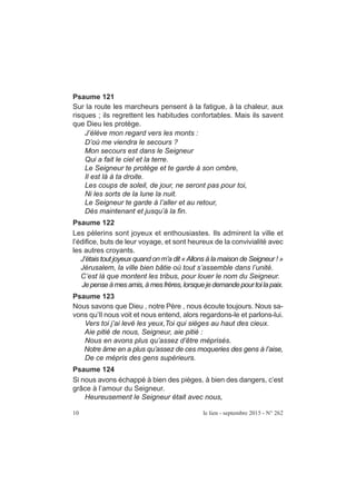 Psaume 121
Sur la route les marcheurs pensent à la fatigue, à la chaleur, aux
risques ; ils regrettent les habitudes confortables. Mais ils savent
que Dieu les protège.
J’élève mon regard vers les monts :
D’où me viendra le secours ?
Mon secours est dans le Seigneur
Qui a fait le ciel et la terre.
Le Seigneur te protège et te garde à son ombre,
Il est là à ta droite.
Les coups de soleil, de jour, ne seront pas pour toi,
Ni les sorts de la lune la nuit.
Le Seigneur te garde à l’aller et au retour,
Dès maintenant et jusqu’à la fin.
Psaume 122
Les pèlerins sont joyeux et enthousiastes. Ils admirent la ville et
l’édifice, buts de leur voyage, et sont heureux de la convivialité avec
les autres croyants.
J’étais tout joyeux quand on m’a dit «Allons à la maison de Seigneur ! »
Jérusalem, la ville bien bâtie où tout s’assemble dans l’unité.
C’est là que montent les tribus, pour louer le nom du Seigneur.
Je penseà mesamis, à mesfrères, lorsquejedemande pourtoilapaix.
Psaume 123
Nous savons que Dieu , notre Père , nous écoute toujours. Nous sa-
vons qu’Il nous voit et nous entend, alors regardons-le et parlons-lui.
Vers toi j’ai levé les yeux,Toi qui sièges au haut des cieux.
Aie pitié de nous, Seigneur, aie pitié :
Nous en avons plus qu’assez d’être méprisés.
Notre âme en a plus qu’assez de ces moqueries des gens à l’aise,
De ce mépris des gens supérieurs.
Psaume 124
Si nous avons échappé à bien des pièges, à bien des dangers, c’est
grâce à l’amour du Seigneur.
Heureusement le Seigneur était avec nous,
10 le lien - septembre 2015 - N° 262
 