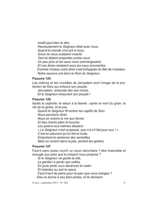 Israël peut bien le dire.
Heureusement le Seigneur était avec nous,
Quand le monde s’en prit à nous,
Sinon ils nous avalaient vivants
Tant ils étaient emportés contre nous.
Un peu plus et les eaux nous submergeaient,
Et nos âmes restaient sous les eaux écumantes.
Comme l’oiseau notre âme s’est échappée du filet de l’oiseleur.
Notre secours est dans le Nom du Seigneur .
Psaume 125
Les collines et les murailles de Jérusalem sont l’image de la pro-
tection de Dieu qui entoure son peuple.
Jérusalem, entourée des ses monts,
Et le Seigneur entourant son peuple !
Psaume 126
Après la captivité, le retour à la liberté ; après la mort du grain, la
vie de la gerbe, et la joie.
Quand le Seigneur fit rentrer les captifs de Sion
Nous pensions rêver.
Nous en avions le rire aux lèvres
Et des chants plein la bouche.
Les païens eux-mêmes disaient :
« Le Seigneur s’est surpassé, que n’a-t-il fait pour eux ! »
C’est en pleurant qu’on fait la route,
Emportant la semence des semailles,
Mais on revient dans la joie, portant les gerbes.
Psaume 127
Faut-il sans cesse nourrir un souci sécuritaire ? être insensible et
aveugle aux joies que le présent nous propose ?
Si le Seigneur ne garde la cité,
Le gardien a perdu ses veilles.
En pure perte vous devancez le matin
Et retardez au soir le repos.
Faut-il tant de peine pour le pain que vous mangez ?
Dieu le donne à ses bien-aimés, et ils dorment.
le lien - septembre 2015 - N° 262 11
 
