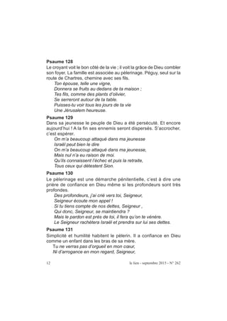 Psaume 128
Le croyant voit le bon côté de la vie ; il voit la grâce de Dieu combler
son foyer. La famille est associée au pèlerinage. Péguy, seul sur la
route de Chartres, chemine avec ses fils.
Ton épouse, telle une vigne,
Donnera se fruits au dedans de ta maison ;
Tes fils, comme des plants d’olivier,
Se serreront autour de ta table.
Puisses-tu voir tous les jours de ta vie
Une Jérusalem heureuse.
Psaume 129
Dans sa jeunesse le peuple de Dieu a été persécuté. Et encore
aujourd’hui ! A la fin ses ennemis seront dispersés. S’accrocher,
c’est espérer.
On m’a beaucoup attaqué dans ma jeunesse
Israël peut bien le dire
On m’a beaucoup attaqué dans ma jeunesse,
Mais nul n’a eu raison de moi.
Qu’ils connaissent l’échec et puis la retraite,
Tous ceux qui détestent Sion.
Psaume 130
Le pèlerinage est une démarche pénitentielle, c’est à dire une
prière de confiance en Dieu même si les profondeurs sont très
profondes.
Des profondeurs, j’ai crié vers toi, Seigneur,
Seigneur écoute mon appel !
Si tu tiens compte de nos dettes, Seigneur ,
Qui donc, Seigneur, se maintiendra ?
Mais le pardon est près de toi, il fera qu’on te vénère.
Le Seigneur rachètera Israël et prendra sur lui ses dettes.
Psaume 131
Simplicité et humilité habitent le pèlerin. Il a confiance en Dieu
comme un enfant dans les bras de sa mère.
Tu ne verras pas d’orgueil en mon cœur,
Ni d’arrogance en mon regard, Seigneur,
12 le lien - septembre 2015 - N° 262
 