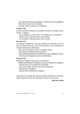 Je n’ai pas recherché les grandeurs, ni rêvé de ce qui me dépasse.
Mon âme en moi rien ne réclame.
Compte, Israël, compte sur le Seigneur.
Psaume 132
On fait mémoire de David qui récupéra l’Arche et l’installa à Sion,
l’Arche « habitée ».
Car le Seigneur a choisi Sion, Il l’a désiré pour sa résidence :
Elle sera pour toujours le lieu où je repose,
Je l’ai aimée, c’est assez pour que j’y reste.
Psaume 133
Les amitiés chrétiennes, souvent durables et profondes, sont un
don de l’Esprit Saint qui nous fait tous frères. Ces amitiés-là se
nouent volontiers en pèlerinage.
Que c’est une bonne chose, et combien douce,
Ces frères qui habitent tous ensemble !
C’est la rosée qui descend de l’Hermon vers les montagnes de Sion.
C’est là que le Seigneur envoie la bénédiction.
Psaume 134
Bénissez le Seigneur pour qu’Il vous bénisse !
Maintenant bénissez le Seigneur, vous tous serviteurs du Seigneur,
Sur les parvis de la maison de notre Dieu.
Levez vos mains dans la nuit vers le Sanctuaire
Et bénissez le Seigneur.
Que de Sion te bénisse le Seigneur.
Traduction de la Bible des Communautés Chrétiennes. Commen-
taires inspirés de ceux du traducteur, le Père Louis Hurault.
le lien - septembre 2015 - N° 262 13
 