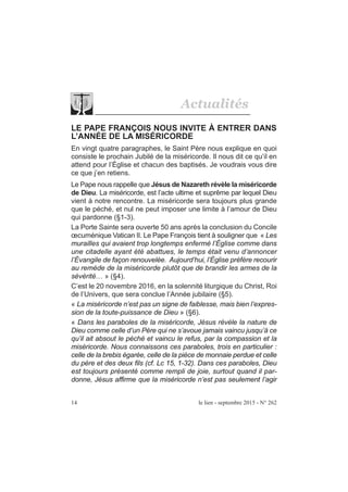 14 le lien - septembre 2015 - N° 262
Actualités
LE PAPE FRANÇOIS NOUS INVITE À ENTRER DANS
L’ANNÉE DE LA MISÉRICORDE
En vingt quatre paragraphes, le Saint Père nous explique en quoi
consiste le prochain Jubilé de la miséricorde. Il nous dit ce qu’il en
attend pour l’Église et chacun des baptisés. Je voudrais vous dire
ce que j’en retiens.
Le Pape nous rappelle que Jésus de Nazareth révèle la miséricorde
de Dieu. La miséricorde, est l’acte ultime et suprême par lequel Dieu
vient à notre rencontre. La miséricorde sera toujours plus grande
que le péché, et nul ne peut imposer une limite à l’amour de Dieu
qui pardonne (§1-3).
La Porte Sainte sera ouverte 50 ans après la conclusion du Concile
œcuménique Vatican II. Le Pape François tient à souligner que « Les
murailles qui avaient trop longtemps enfermé l’Église comme dans
une citadelle ayant été abattues, le temps était venu d’annoncer
l’Évangile de façon renouvelée. Aujourd’hui, l’Église préfère recourir
au remède de la miséricorde plutôt que de brandir les armes de la
sévérité… » (§4).
C’est le 20 novembre 2016, en la solennité liturgique du Christ, Roi
de l’Univers, que sera conclue l’Année jubilaire (§5).
« La miséricorde n’est pas un signe de faiblesse, mais bien l’expres-
sion de la toute-puissance de Dieu » (§6).
« Dans les paraboles de la miséricorde, Jésus révèle la nature de
Dieu comme celle d’un Père qui ne s’avoue jamais vaincu jusqu’à ce
qu’il ait absout le péché et vaincu le refus, par la compassion et la
miséricorde. Nous connaissons ces paraboles, trois en particulier :
celle de la brebis égarée, celle de la pièce de monnaie perdue et celle
du père et des deux fils (cf. Lc 15, 1-32). Dans ces paraboles, Dieu
est toujours présenté comme rempli de joie, surtout quand il par-
donne, Jésus affirme que la miséricorde n’est pas seulement l’agir
 