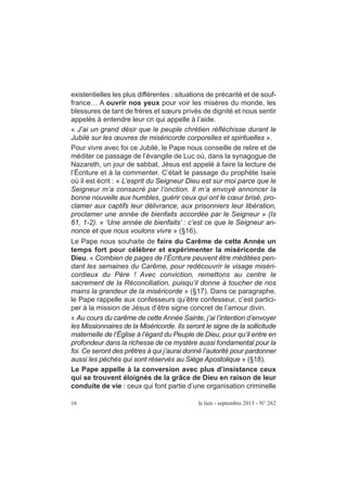existentielles les plus différentes : situations de précarité et de souf-
france… A ouvrir nos yeux pour voir les misères du monde, les
blessures de tant de frères et sœurs privés de dignité et nous sentir
appelés à entendre leur cri qui appelle à l’aide.
« J’ai un grand désir que le peuple chrétien réfléchisse durant le
Jubilé sur les œuvres de miséricorde corporelles et spirituelles ».
Pour vivre avec foi ce Jubilé, le Pape nous conseille de relire et de
méditer ce passage de l’évangile de Luc où, dans la synagogue de
Nazareth, un jour de sabbat, Jésus est appelé à faire la lecture de
l’Écriture et à la commenter. C’était le passage du prophète Isaïe
où il est écrit : « L’esprit du Seigneur Dieu est sur moi parce que le
Seigneur m’a consacré par l’onction. Il m’a envoyé annoncer la
bonne nouvelle aux humbles, guérir ceux qui ont le cœur brisé, pro-
clamer aux captifs leur délivrance, aux prisonniers leur libération,
proclamer une année de bienfaits accordée par le Seigneur » (Is
61, 1-2). « ‘Une année de bienfaits’ : c’est ce que le Seigneur an-
nonce et que nous voulons vivre » (§16).
Le Pape nous souhaite de faire du Carême de cette Année un
temps fort pour célébrer et expérimenter la miséricorde de
Dieu. « Combien de pages de l’Écriture peuvent être méditées pen-
dant les semaines du Carême, pour redécouvrir le visage miséri-
cordieux du Père ! Avec conviction, remettons au centre le
sacrement de la Réconciliation, puisqu’il donne à toucher de nos
mains la grandeur de la miséricorde » (§17). Dans ce paragraphe,
le Pape rappelle aux confesseurs qu’être confesseur, c’est partici-
per à la mission de Jésus d’être signe concret de l’amour divin.
« Au cours du carême de cette Année Sainte, j’ai l’intention d’envoyer
les Missionnaires de la Miséricorde. Ils seront le signe de la sollicitude
maternelle de l’Église à l’égard du Peuple de Dieu, pour qu’il entre en
profondeur dans la richesse de ce mystère aussi fondamental pour la
foi. Ce seront des prêtres à qui j’aurai donné l’autorité pour pardonner
aussi les péchés qui sont réservés au Siège Apostolique » (§18).
Le Pape appelle à la conversion avec plus d’insistance ceux
qui se trouvent éloignés de la grâce de Dieu en raison de leur
conduite de vie : ceux qui font partie d’une organisation criminelle
16 le lien - septembre 2015 - N° 262
 