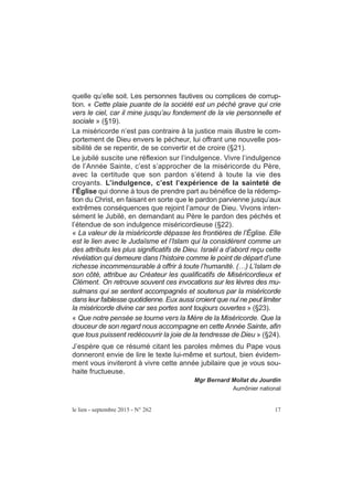 quelle qu’elle soit. Les personnes fautives ou complices de corrup-
tion. « Cette plaie puante de la société est un péché grave qui crie
vers le ciel, car il mine jusqu’au fondement de la vie personnelle et
sociale » (§19).
La miséricorde n’est pas contraire à la justice mais illustre le com-
portement de Dieu envers le pécheur, lui offrant une nouvelle pos-
sibilité de se repentir, de se convertir et de croire (§21).
Le jubilé suscite une réflexion sur l’indulgence. Vivre l’indulgence
de l’Année Sainte, c’est s’approcher de la miséricorde du Père,
avec la certitude que son pardon s’étend à toute la vie des
croyants. L’indulgence, c’est l’expérience de la sainteté de
l’Église qui donne à tous de prendre part au bénéfice de la rédemp-
tion du Christ, en faisant en sorte que le pardon parvienne jusqu’aux
extrêmes conséquences que rejoint l’amour de Dieu. Vivons inten-
sément le Jubilé, en demandant au Père le pardon des péchés et
l’étendue de son indulgence miséricordieuse (§22).
« La valeur de la miséricorde dépasse les frontières de l’Église. Elle
est le lien avec le Judaïsme et l’Islam qui la considèrent comme un
des attributs les plus significatifs de Dieu. Israël a d’abord reçu cette
révélation qui demeure dans l’histoire comme le point de départ d’une
richesse incommensurable à offrir à toute l’humanité. (…) L’Islam de
son côté, attribue au Créateur les qualificatifs de Miséricordieux et
Clément. On retrouve souvent ces invocations sur les lèvres des mu-
sulmans qui se sentent accompagnés et soutenus par la miséricorde
dans leur faiblesse quotidienne. Eux aussi croient que nul ne peut limiter
la miséricorde divine car ses portes sont toujours ouvertes » (§23).
« Que notre pensée se tourne vers la Mère de la Miséricorde. Que la
douceur de son regard nous accompagne en cette Année Sainte, afin
que tous puissent redécouvrir la joie de la tendresse de Dieu » (§24).
J’espère que ce résumé citant les paroles mêmes du Pape vous
donneront envie de lire le texte lui-même et surtout, bien évidem-
ment vous inviteront à vivre cette année jubilaire que je vous sou-
haite fructueuse.
Mgr Bernard Mollat du Jourdin
Aumônier national
le lien - septembre 2015 - N° 262 17
 