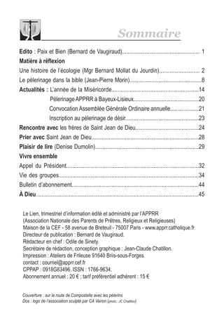 Couverture : sur la route de Compostelle avec les pélerins
Dos : logo de l’association sculpté par CA Vairon (photo : JC Chatillon)
Le Lien, trimestriel d’information édité et administré par l’APPRR
(Association Nationale des Parents de Prêtres, Religieux et Religieuses)
Maison de la CEF - 58 avenue de Breteuil - 75007 Paris - www.apprr.catholique.fr
Directeur de publication : Bernard de Vaugiraud.
Rédacteur en chef : Odile de Sinety.
Secrétaire de rédaction, conception graphique : Jean-Claude Chatillon.
Impression : Ateliers de Frileuse 91640 Briis-sous-Forges.
contact : courriel@apprr.cef.fr
CPPAP : 0918G83496. ISSN : 1766-9634.
Abonnement annuel : 20 € ; tarif préférentiel adhérent : 15 €
Sommaire
Edito : Paix et Bien (Bernard de Vaugiraud)...................................................... 1
Matière à réflexion
Une histoire de l’écologie (Mgr Bernard Mollat du Jourdin)........................... 2
Le pèlerinage dans la bible (Jean-Pierre Morin)..................................................8
Actualités : L’année de la Miséricorde..........................................................14
PèlerinageAPPRR à Bayeux-Lisieux..............................................20
Convocation Assemblée Générale Ordinaire annuelle....................21
Inscription au pèlerinage de désir...................................................23
Rencontre avec les frères de Saint Jean de Dieu............................................24
Prier avec Saint Jean de Dieu..........................................................................28
Plaisir de lire (Denise Dumolin).......................................................................29
Vivre ensemble
Appel du Président........................................................................................32
Vie des groupes.............................................................................................34
Bulletin d’abonnement......................................................................................44
À Dieu.................................................................................................................45
 