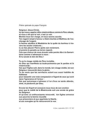 18 le lien - septembre 2015 - N° 262
Prière spéciale du pape François
Seigneur Jésus-Christ,
toi qui nous a appris à être miséricordieux comme le Père céleste,
et nous a dit que te voir, c’est Le voir.
Montre-nous ton visage, et nous serons sauvés.
Ton regard rempli d’amour a libéré Zachée et Matthieu de l’es-
clavage de l’argent,
la femme adultère et Madeleine de la quête du bonheur à tra-
vers les seules créatures ;
tu as fais pleurer Pierre après son reniement,
et promis le paradis au larron repenti.
Fais que chacun de nous écoute cette parole dite à la Samari-
taine comme s’adressant à nous :
Si tu savais le don de Dieu !
Tu es le visage visible du Père invisible,
du Dieu qui manifesta sa toute-puissance par le pardon et la
miséricorde :
fais que l’Eglise soit, dans le monde, ton visage visible, toi son
Seigneur ressuscité dans la gloire.
Tu as voulu que tes serviteurs soient eux aussi habillés de
faiblesse
pour ressentir une vraie compassion à l’égard de ceux qui sont
dans l’ignorance et l’erreur :
fais que quiconque s’adresse à l’un d’eux se sente attendu,
aimé, et pardonné par Dieu.
Envoie ton Esprit et consacre-nous tous de son onction
pour que le Jubilé de la Miséricorde soit une année de grâce
du Seigneur,
et qu’avec un enthousiasme renouvelé, ton Eglise annonce
aux pauvres la bonne nouvelle
aux prisonniers et aux opprimés la liberté,
et aux aveugles qu’ils retrouveront la vue.
 