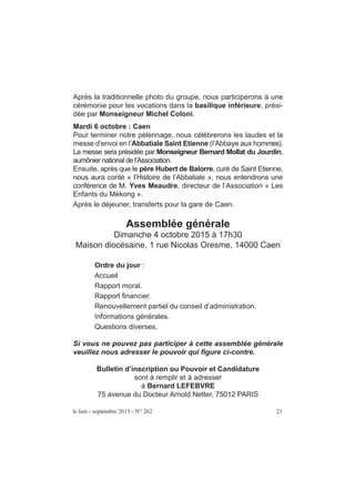 le lien - septembre 2015 - N° 262 21
Après la traditionnelle photo du groupe, nous participerons à une
cérémonie pour les vocations dans la basilique inférieure, prési-
dée par Monseigneur Michel Coloni.
Mardi 6 octobre : Caen
Pour terminer notre pèlerinage, nous célébrerons les laudes et la
messe d’envoi en l’Abbatiale Saint Etienne (l’Abbaye aux hommes).
La messe sera présidée par Monseigneur Bernard Mollat du Jourdin,
aumônier national de l’Association.
Ensuite, après que le père Hubert de Balorre, curé de Saint Etienne,
nous aura conté « l’Histoire de l’Abbatiale », nous entendrons une
conférence de M. Yves Meaudre, directeur de l’Association « Les
Enfants du Mékong ».
Après le déjeuner, transferts pour la gare de Caen.
Assemblée générale
Dimanche 4 octobre 2015 à 17h30
Maison diocésaine, 1 rue Nicolas Oresme, 14000 Caen
Ordre du jour :
Accueil
Rapport moral.
Rapport financier.
Renouvellement partiel du conseil d’administration.
Informations générales.
Questions diverses.
Si vous ne pouvez pas participer à cette assemblée générale
veuillez nous adresser le pouvoir qui figure ci-contre.
Bulletin d’inscription ou Pouvoir et Candidature
sont à remplir et à adresser
à Bernard LEFEBVRE
75 avenue du Docteur Arnold Netter, 75012 PARIS
 