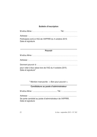 22 le lien - septembre 2015 - N° 262
Bulletin d’inscription
M et/ou Mme : . . . . . . . . .. . . . . . . . . . . . . . . . . Tél. : . . . . . . . . . . .
Adresse : . . . . . . . . . . . . . . . . . . . . . . . . . . . . . . . . . . . . . . . . . . . . .
Participera (ont) à l’AG de l’APPRR du 4 octobre 2015
Date et signature
____________________________________________________
Pouvoir
M et/ou Mme : . . . . . . . . . . . . . . . . . . . . . . . . . . . . . . . . . . . . . . . . .
Adresse : . . . . . . . . . . . . . . . . . . . . . . . . . . . . . . . . . . . . . . . . . . . . .
Donnent pouvoir à : . . . . . . . . . . . . . . . . . . . . . . . . . . . . . . . . . . . . .
pour voter à leur place lors de l’AG du 4 octobre 2015.
Date et signature*
* Mention manuscrite : « Bon pour pouvoir ».
____________________________________________________
Candidature au poste d’administrateur
M et/ou Mme : ............................................ Tél. : . ........................
Adresse : ........................................................................................
Se porte candidat au poste d’administrateur de l’APPRR.
Date et signature
 