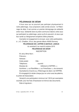 le lien - septembre 2015 - N° 262 23
PÈLERINAGE DE DÉSIR
A tous ceux qui ne pourront pas participer physiquement à
notre pèlerinage, nous proposons cette année encore : le Pèleri-
nage de désir. Il est comme un premier témoignage de solidarité
entre nous. Solidarité dans la prière commune d’abord, entre ceux
qui participent au pèlerinage, parce qu’ils le peuvent, et ceux que
leur santé ou l’éloignement empêche d’être présents.
Inscription et engagement à envoyer, avec votre participation,
à : J-C. Chatillon, 35 av. des grands billons 45450 Donnery
PÈLERINAGE DE L’APPRR À BAYEUX- LISIEUX
du vendredi 2 au mardi 6 octobre 2015
PÈLERINAGE DE DÉSIR
INSCRIPTION
M. et/ou Mme Nom :
Prénoms :
Adresse :
Code postal : Ville :
Téléphone : courriel :
Diocèse de : Adhérent à l'APPRR
Aumônier ou Père/Mère ou Frère/Sœur de consacré.
Souhaite(nt) s'inscrire au «Pèlerinage de désir» de l'APPRR,
Et s'engage(nt) à réciter chaque jour en union avec les pèlerins,
la prière de l'association.
Verse(nt) une participation minimum de 7,00 € par exemplaire
souhaité, pour les frais d'impression et d'envoi des documents.
Date et signature :
 