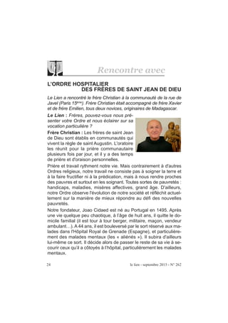 24 le lien - septembre 2015 - N° 262
L’ORDRE HOSPITALIER
DES FRÈRES DE SAINT JEAN DE DIEU
Le Lien a rencontré le frère Christian à la communauté de la rue de
Javel (Paris 15ème
). Frère Christian était accompagné de frère Xavier
et de frère Emilien, tous deux novices, originaires de Madagascar.
Le Lien : Frères, pouvez-vous nous pré-
senter votre Ordre et nous éclairer sur sa
vocation particulière ?
Frère Christian : Les frères de saint Jean
de Dieu sont établis en communautés qui
vivent la règle de saint Augustin. L'oratoire
les réunit pour la prière communautaire
plusieurs fois par jour, et il y a des temps
de prière et d'oraison personnelles.
Prière et travail rythment notre vie. Mais contrairement à d'autres
Ordres religieux, notre travail ne consiste pas à soigner la terre et
à la faire fructifier ni à la prédication, mais à nous rendre proches
des pauvres et surtout en les soignant. Toutes sortes de pauvretés :
handicaps, maladies, misères affectives, grand âge. D'ailleurs,
notre Ordre observe l'évolution de notre société et réfléchit actuel-
lement sur la manière de mieux répondre au défi des nouvelles
pauvretés.
Notre fondateur, Joao Cidaed est né au Portugal en 1495. Après
une vie quelque peu chaotique, à l’âge de huit ans, il quitte le do-
micile familial (il est tour à tour berger, militaire, maçon, vendeur
ambulant…). A 44 ans, il est bouleversé par le sort réservé aux ma-
lades dans l'Hôpital Royal de Grenade (Espagne), et particulière-
ment des malades mentaux (les « aliénés »). Il subira d'ailleurs
lui-même ce sort. Il décide alors de passer le reste de sa vie à se-
courir ceux qu’il a côtoyés à l’hôpital, particulièrement les malades
mentaux.
Rencontre avec
 