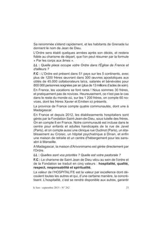 le lien - septembre 2015 - N° 262 25
Sa renommée s'étend rapidement, et les habitants de Grenade lui
donnent le nom de Jean de Dieu.
L'Ordre sera établi quelques années après son décès, et restera
fidèle au charisme de départ, que l'on peut résumer par la formule
« Par les corps aux âmes ».
LL : Quelle place occupe votre Ordre dans l'Église de France et
d'ailleurs ?
F.C : L'Ordre est présent dans 51 pays sur les 5 continents, avec
plus de 1200 frères œuvrant dans 300 œuvres apostoliques aux
côtés de 45.000 collaborateurs laïcs, salariés et bénévoles pour
800 000 personnes soignées par an (plus de 13 millionsd’actes de soin).
En France, les vocations se font rares ! Nous sommes 30 frères,
et pratiquement pas de novices. Heureusement, ce n'est pas le cas
dans le reste du monde où, sur les 1 200 frères, on compte 60 no-
vices, dont les frères Xavier et Emilien ici présents.
La province de France compte quatre communautés, dont une à
Madagascar.
En France et depuis 2012, les établissements hospitaliers sont
gérés par la Fondation Saint-Jean-de-Dieu, sous tutelle des frères.
On en compte 6 en France. Notre communauté est incluse dans le
centre pour enfants et adultes handicapés de la rue de Javel
(Paris), et on compte aussi une clinique rue Oudinot (Paris), un éta-
blissement au Croisic, un hôpital psychiatrique à Dinan, et enfin
une maison de retraite et un centre d'hébergement pour les sans-
abri à Marseille.
A Madagascar, la maison d'Arivonimamo est gérée directement par
l'Ordre.
LL : Quelles sont vos priorités ? Quelle est votre pastorale ?
F.C : Le charisme de Saint Jean de Dieu vécu au sein de l'ordre et
de la Fondation se traduit en cinq valeurs : hospitalité, qualité,
respect, responsabilité et spiritualité.
La valeur de l’HOSPITALITE est la valeur par excellence dont dé-
coulent toutes les autres et qui, d’une certaine manière, la concré-
tisent. L’hospitalité, c’est se rendre disponible aux autres, garantir
 
