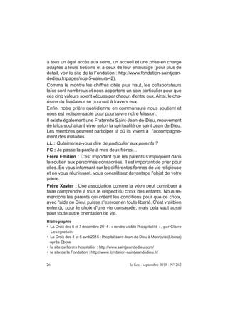 26 le lien - septembre 2015 - N° 262
à tous un égal accès aux soins, un accueil et une prise en charge
adaptés à leurs besoins et à ceux de leur entourage (pour plus de
détail, voir le site de la Fondation : http://www.fondation-saintjean-
dedieu.fr/pages/nos-5-valeurs--2).
Comme le montre les chiffres cités plus haut, les collaborateurs
laïcs sont nombreux et nous apportons un soin particulier pour que
ces cinq valeurs soient vécues par chacun d'entre eux. Ainsi, le cha-
risme du fondateur se poursuit à travers eux.
Enfin, notre prière quotidienne en communauté nous soutient et
nous est indispensable pour poursuivre notre Mission.
Il existe également une Fraternité Saint-Jean-de-Dieu, mouvement
de laïcs souhaitant vivre selon la spiritualité de saint Jean de Dieu.
Les membres peuvent participer là où ils vivent à l'accompagne-
ment des malades.
LL : Qu'aimeriez-vous dire de particulier aux parents ?
FC : Je passe la parole à mes deux frères…
Frère Emilien : C'est important que les parents s'impliquent dans
le soutien aux personnes consacrées. Il est important de prier pour
elles. En vous informant sur les différentes formes de vie religieuse
et en vous réunissant, vous concrétisez davantage l'objet de votre
prière.
Frère Xavier : Une association comme la vôtre peut contribuer à
faire comprendre à tous le respect du choix des enfants. Nous re-
mercions les parents qui créent les conditions pour que ce choix,
avec l'aide de Dieu, puisse s'exercer en toute liberté. C'est vrai bien
entendu pour le choix d'une vie consacrée, mais cela vaut aussi
pour toute autre orientation de vie.
Bibliographie
• La Croix des 6 et 7 décembre 2014 : « rendre visible l'hospitalité », par Claire
Lesegretain.
• La Croix des 4 et 5 avril 2015 : l'hopital saint Jean-de-Dieu à Monrovia (Libéria)
après Ebola.
• le site de l'ordre hospitalier : http://www.saintjeandedieu.com/
• le site de la Fondation : http://www.fondation-saintjeandedieu.fr/
 