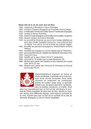 le lien - septembre 2015 - N° 262 27
Dates clés de la vie de saint Jean de Dieu
1495 : naissance à Montemor o Novo (Portugal).
1503 : arrivée à Oropesa (Espagne) où il travaille comme berger.
1523 : s’enrôle dans l’armée de Charles Quint à Fuenterrabia (Espagne).
1532 : combat à Vienne (Autriche).
1535 : revient à Ceuta (Espagne) où il travaille comme tailleur de pierres.
1538 : devient vendeur de livres à Grenade.
1539 : se convertit le 20 janvier au cours d’une messe célébrée par
saint Jean d’Avila. Considéré comme fou, il est enfermé dans
un hôpital. Il en sort le 16 mai et fonde son premier hôpital.
1546 : accueille ses premiers compagnons, Antoine Martin et Pierre
Velasco.
1547 : transfère les malades au nouvel hôpital situé à l’Alhambra.
1549 : sauve des flammes les malades de l’hôpital de Grenade en feu.
1550 : meurt le 8 mars.
1630 : béatifié par le pape Urbain VIII le 21 septembre.
1690 : canonisé le 16 octobre par le pape Alexandre VIII.
1886 : déclaré saint patron des hôpitaux et des malades par le pape
Léon XIII le 27 mai.
1930 : déclaré saint patron des infirmiers et infirmières le 28 août
par le pape Pie IX.
Vraisemblablement originaire de Grèce et
d'Asie occidentale, la grenade est un fruit com-
posé d'une écorce surmontée d'une petite
couronne et renfermant de nombreuses
graines de couleur rouge sang. La grenade
éclatée avec ses grains répandus, symbolise,
dans la tradition chrétienne, la charité. C'est
donc tout naturellement que ce fruit est très vite devenu le sym-
bole de l'Ordre hospitalier de saint Jean de Dieu, décliné au cours
des siècles sous différentes formes, mais toujours surmonté de
la croix, d’autant plus que ce fruit est le symbole de la ville de
Grenade (Espagne) où est né l’Ordre Hospitalier.
 