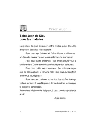 Saint Jean de Dieu
pour les malades
Seigneur, daigne exaucer notre Prière pour tous les
affligés et ceux qui les soignent !
Pour ceux qui t'aiment et t'offrent leurs souffrances :
soutiens leur cœur devant les défaillances de leur nature.
Pour ceux qui te cherchent : fais briller à leurs yeux la
lumière de ta Croix d'où descendent le pardon et la paix.
Pour ceux qui te méconnaissent : fais entendre la pa-
role de consolation : « Venez à moi, vous tous qui souffrez,
et je vous soulagerai ».
Pour tous ceux qui sont au service des souffrants et qui
veillent sur eux : à tous Seigneur, donne le calme, le courage,
la paix et la consolation.
Accorde ta miséricorde Seigneur, à ceux que tu rappelleras
à toi !
Ainsi soit-il.
28 le lien - septembre 2015 - N° 262
Prier avec...
 