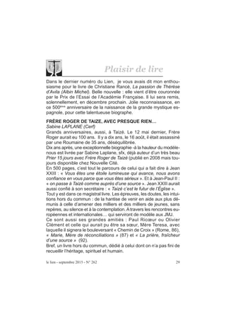 le lien - septembre 2015 - N° 262 29
Plaisir de lire
Dans le dernier numéro du Lien, je vous avais dit mon enthou-
siasme pour le livre de Christiane Rancé, La passion de Thérèse
d’Avila (Albin Michel). Belle nouvelle : elle vient d’être couronnée
par le Prix de l’Essai de l’Académie Française. Il lui sera remis,
solennellement, en décembre prochain. Jolie reconnaissance, en
ce 500ème
anniversaire de la naissance de la grande mystique es-
pagnole, pour cette talentueuse biographe.
FRÈRE ROGER DE TAIZE, AVEC PRESQUE RIEN…
Sabine LAPLANE (Cerf)
Grands anniversaires, aussi, à Taizé. Le 12 mai dernier, Frère
Roger aurait eu 100 ans. Il y a dix ans, le 16 août, il était assassiné
par une Roumaine de 35 ans, déséquilibrée.
Dix ans après, une exceptionnelle biographie -à la hauteur du modèle-
nous est livrée par Sabine Laplane, sfx, déjà auteur d’un très beau
Prier 15 jours avec Frère Roger de Taizé (publié en 2008 mais tou-
jours disponible chez Nouvelle Cité.
En 500 pages, c’est tout le parcours de celui qui a fait dire à Jean
XXIII : « Vous êtes une étoile lumineuse qui avance, nous avons
confiance en vous parce que vous êtes sérieux ». Et à Jean-Paul II :
« on passe à Taizé comme auprès d’une source ». Jean XXIII aurait
aussi confié à son secrétaire : « Taizé c’est le futur de l’Église ».
Tout y est dans ce magistral livre. Les épreuves, les doutes, les intui-
tions hors du commun : de la hantise de venir en aide aux plus dé-
munis à celle d’amener des milliers et des milliers de jeunes, sans
repères, au silence et à la contemplation. A travers les rencontres eu-
ropéennes et internationales… qui serviront de modèle aux JMJ.
Ce sont aussi ses grandes amitiés : Paul Ricœur ou Olivier
Clément et celle qui aurait pu être sa sœur, Mère Teresa, avec
laquelle il signera le bouleversant « Chemin de Croix » (Rome, 86),
« Marie, Mère de réconciliations » (87) et « La prière, fraîcheur
d’une source » (92).
Bref, un livre hors du commun, dédié à celui dont on n’a pas fini de
recueillir l’héritage, spirituel et humain.
 