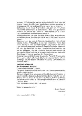 le lien - septembre 2015 - N° 262 31
gique en 1935 et mort, l’an dernier, en Australie où il vivait avec son
épouse Hafang, il est l’un des plus brillants écrivain, essayiste et
sinologue qui fut, maniant aussi bien la plume que le pinceau !
Certes Les habits neufs du président Mao, paru en 1971, firent
l’unanimité -entre mépris et protestations- chez ceux que l’on ne
nommait pas encore les « bobos »… Les mêmes qui, le 17 avril
1975, osaient titrer « Phnom-Penh libérée » .
Malheureusement, la suite des événements leur a cruellement
prouvé la justesse de diagnostic de ce grand visionnaire trop mé-
connu…
Deux ouvrages qui vont, je l’espère, vous justifier mon enthou-
siasme. Merci à Philippe Rey de les avoir édités ! Et à Pierre Bon-
cenne de signer cette subtile biographie Le parapluie de Simon
Leys ainsi que le savoureux choix de lettres qui lui furent adressées
par celui qui était aussi son ami. Titrée Quand vous viendrez me
voir aux antipodes, c’est une formidable sélection (avec entrées par
ordre alphabétique) qui peut se picorer ou se lire dans la continuité.
C’est épatant ! comme aurait pu dire Simon Leys.
Ancien professeur à l’Université de Louvain, Pierre Ryckmans, alias
Simon Leys, est un catholique. Et un amoureux de la mer (cf. son
anthologie La mer dans la littérature française). Comme tous les
hommes libres !
JARDINS DE PAPIER
(De Rousseau à Modiano)
Evelyne BLOCH-DANO (Stock)
Elle s’était déjà intéressée à leurs maisons, c’est dans leurs jardins
qu’elle nous promène.
Dans un joli petit livre qui retrace d’abord brièvement l’histoire et
les divers styles de jardins, Evelyne Bloch-Dano s’attache aux jar-
dins de romans. Ceux de Rousseau ou Proust, Colette ou Duras.
Elle a lu Modiano (elle !) et achève la promenade avec le lumineux
Christian Bobin.
Pour promeneurs immobiles… ou autres.
Belles et bonnes lectures !
Denise Dumolin
Journaliste
 