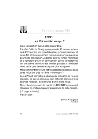 32 le lien - septembre 2015 - N° 262
Vivre ensemble
APPEL
Le LIEN serait-il rompu ?
C’est la question qui se pose aujourd’hui.
En effet Odile de Sinety après plus de 10 ans au service
du LIEN, termine son mandat en tant qu’administrateur et
de ce fait arrête au prochain numéro son service précieux
pour notre association. Je profite pour lui rendre hommage
et la remercier pour son dévouement et ses compétences
qui ont permis au cours des années passées d’ améliorer
notre revue pour la rendre toujours plus attrayante.
Mais comment faire vivre notre association nationale sans
cette revue qui crée le « lien » entre tous ?
Le LIEN doit permettre à chacun de connaître la vie des
groupes, ce qui se passe au plan national, alimenter des
sources réflexion, c’est source d’unité entre nous.
Nous cherchons donc de manière URGENTE un (ou une)
rédacteur en chef pour assurer la continuité de cette mission.
(cf. page suivante).
Paix et Bien
Bernard de Vaugiraud
Président
 