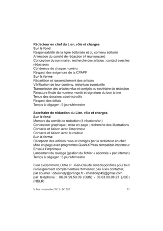 Rédacteur en chef du Lien, rôle et charges
Sur le fond
Responsabilité de la ligne éditoriale et du contenu éditorial
Animation du comité de rédaction (4 réunions/an)
Conception du sommaire ; recherche des articles ; contact avec les
rédacteurs
Cohérence de chaque numéro
Respect des exigences de la CPAPP
Sur la forme
Répartition et rassemblement des articles
Vérification de leur contenu, réécriture éventuelle
Transmission des articles relus et corrigés au secrétaire de rédaction
Relecture finale du numéro monté et signature du bon à tirer
Tenue des dossiers administratifs
Respect des délais
Temps à dégager : 9 jours/trimestre
Secrétaire de rédaction du Lien, rôle et charges
Sur le fond
Membre du comité de rédaction (4 réunions/an)
Conception graphique ; mise en page ; recherche des illustrations
Contacts et liaison avec l’imprimeur
Contacts et liaison avec le routeur
Sur la forme
Réception des articles relus et corrigés par le rédacteur en chef
Mise en page avec programme QuarkXPress compatible imprimeur
Envoi à l’imprimeur
Lancement du routage (gestion du fichier « abonnés » par internet)
Temps à dégager : 5 jours/trimestre
Bien évidemment, Odile et Jean-Claude sont disponibles pour tout
renseignement complémentaire !N’hésitez pas à les contacter,
par courriel : odesinety@orange.fr - chatillonjc45@gmail.com
par téléphone : 06.07.99.59.09 (OdS) - 06.03.09.08.23 (JCC)
(NDLR)
le lien - septembre 2015 - N° 262 33
 